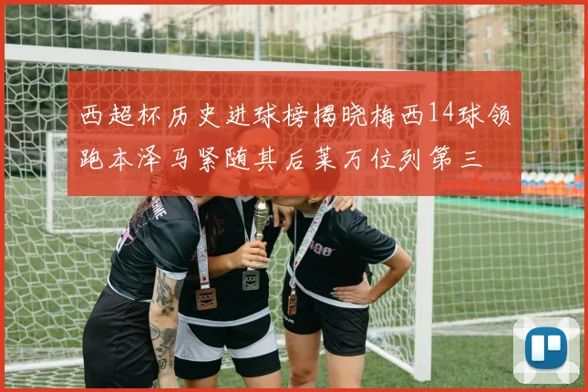 西超杯历史进球榜揭晓梅西14球领跑本泽马紧随其后莱万位列第三