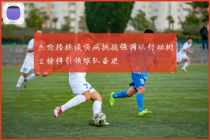 杰伦格林谈伤病挑战强调以行动树立榜样引领球队奋进