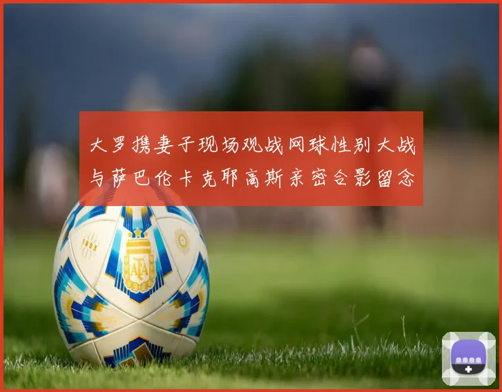 大罗携妻子现场观战网球性别大战与萨巴伦卡克耶高斯亲密合影留念