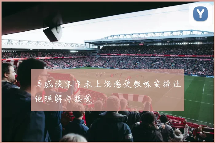 马威谈末节未上场感受教练安排让他理解与接受