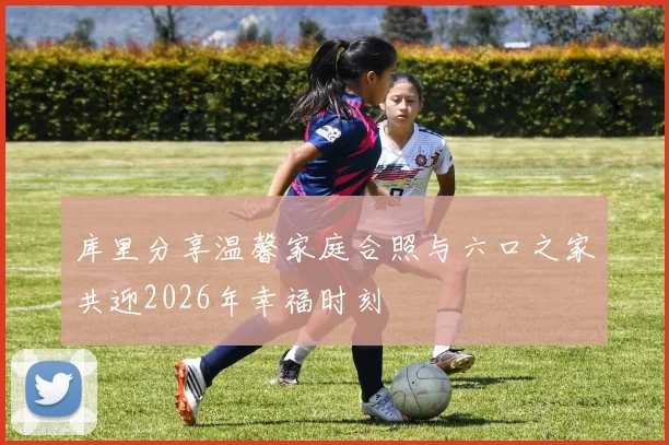 库里分享温馨家庭合照与六口之家共迎2026年幸福时刻