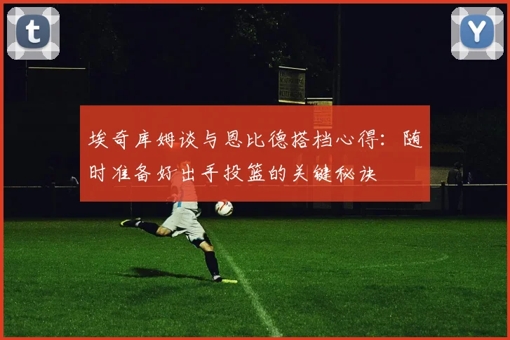 埃奇库姆谈与恩比德搭档心得：随时准备好出手投篮的关键秘诀