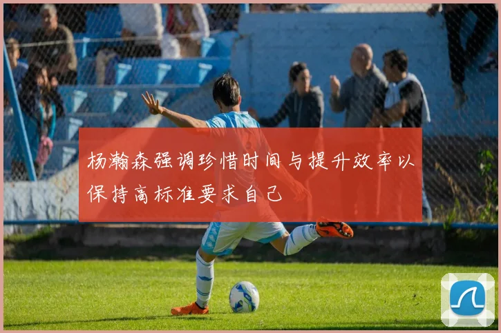 杨瀚森强调珍惜时间与提升效率以保持高标准要求自己