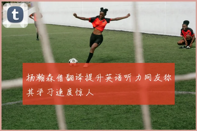 杨瀚森借翻译提升英语听力网友称其学习速度惊人