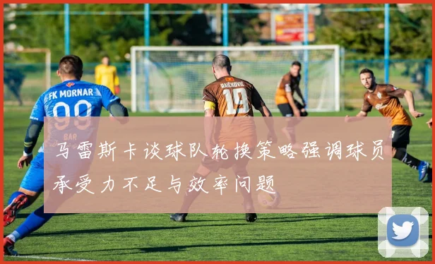 马雷斯卡谈球队轮换策略强调球员承受力不足与效率问题