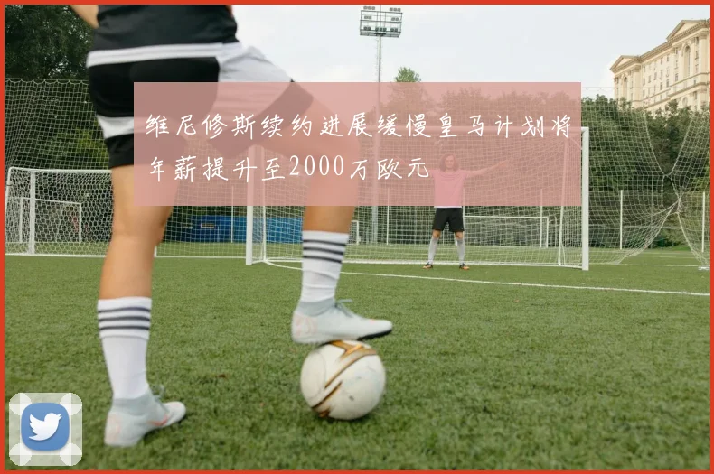 维尼修斯续约进展缓慢皇马计划将年薪提升至2000万欧元