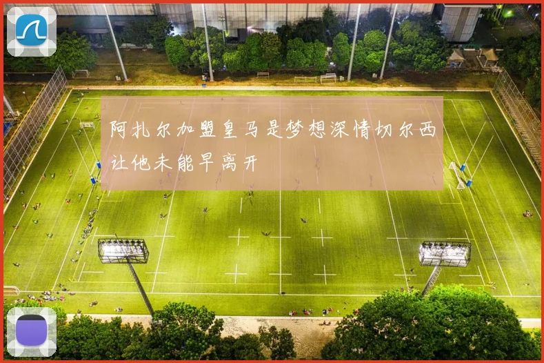 阿扎尔加盟皇马是梦想深情切尔西让他未能早离开