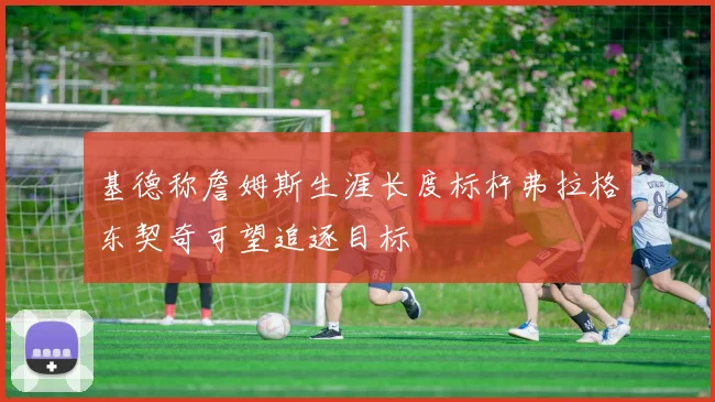 基德称詹姆斯生涯长度标杆弗拉格东契奇可望追逐目标