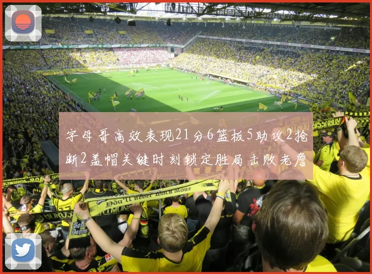字母哥高效表现21分6篮板5助攻2抢断2盖帽关键时刻锁定胜局击败老詹