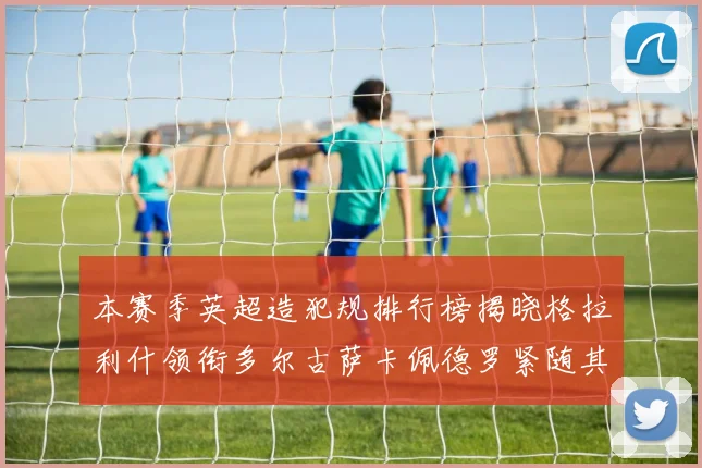 本赛季英超造犯规排行榜揭晓格拉利什领衔多尔古萨卡佩德罗紧随其后