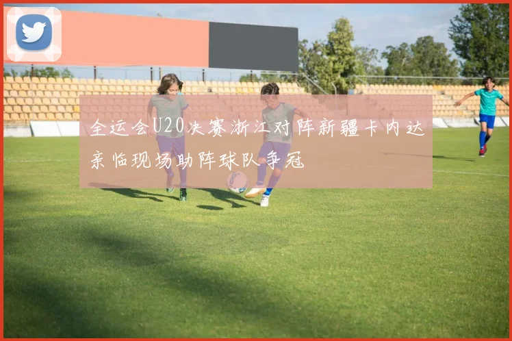 全运会U20决赛浙江对阵新疆卡内达亲临现场助阵球队争冠