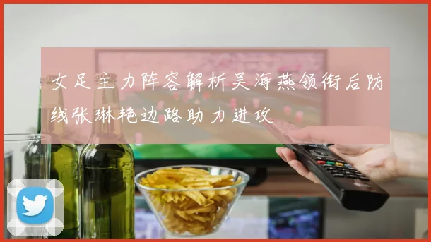 女足主力阵容解析吴海燕领衔后防线张琳艳边路助力进攻