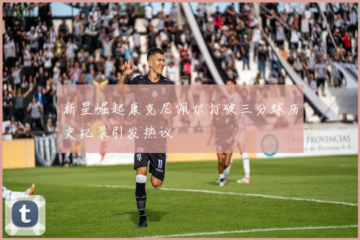 新星崛起康克尼佩尔打破三分球历史纪录引发热议