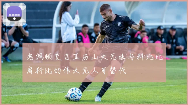 老佩顿直言亚历山大无法与科比比肩科比的伟大无人可替代