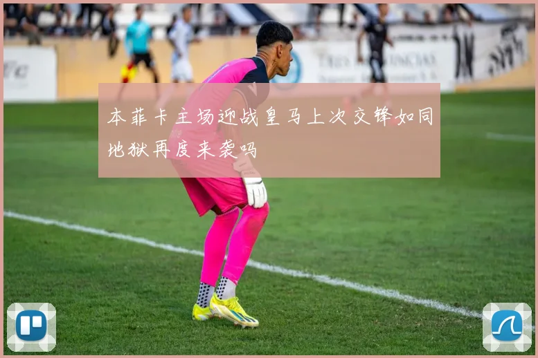 本菲卡主场迎战皇马上次交锋如同地狱再度来袭吗
