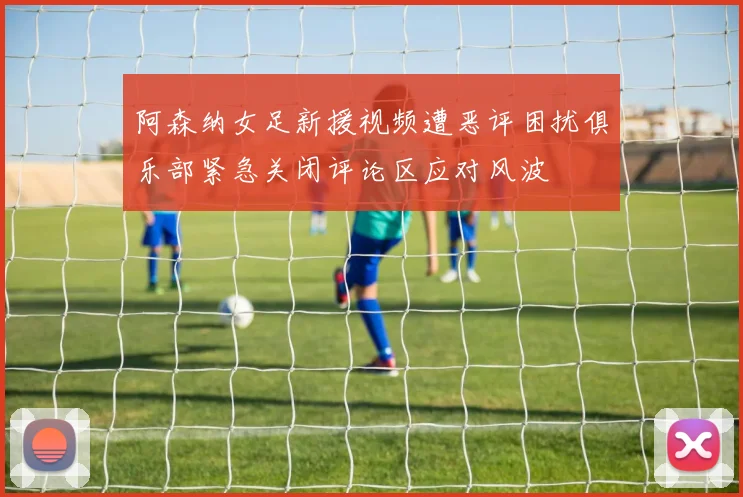 阿森纳女足新援视频遭恶评困扰俱乐部紧急关闭评论区应对风波