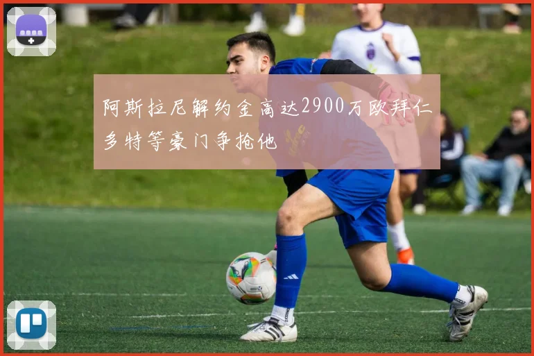阿斯拉尼解约金高达2900万欧拜仁多特等豪门争抢他