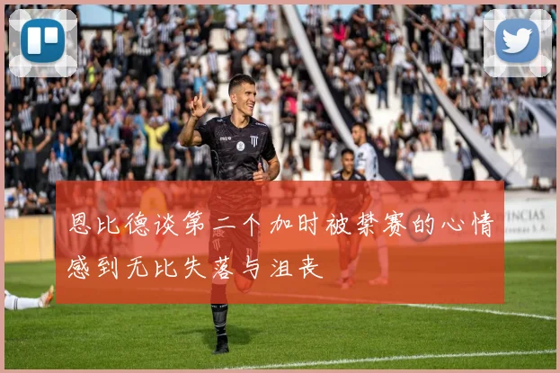 恩比德谈第二个加时被禁赛的心情感到无比失落与沮丧