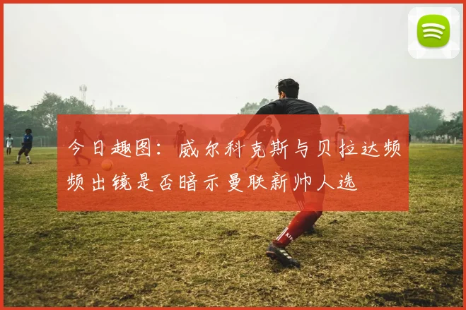 今日趣图：威尔科克斯与贝拉达频频出镜是否暗示曼联新帅人选