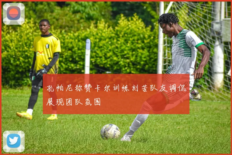 孔帕尼称赞卡尔训练刻苦队友调侃展现团队氛围