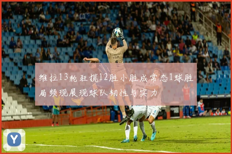 维拉13轮狂揽12胜小胜成常态1球胜局频现展现球队韧性与实力