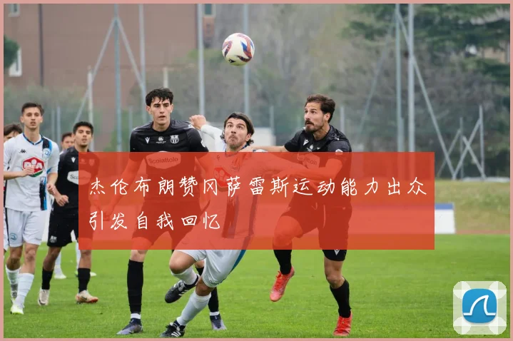 杰伦布朗赞冈萨雷斯运动能力出众引发自我回忆