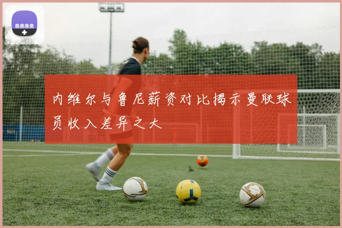内维尔与鲁尼薪资对比揭示曼联球员收入差异之大