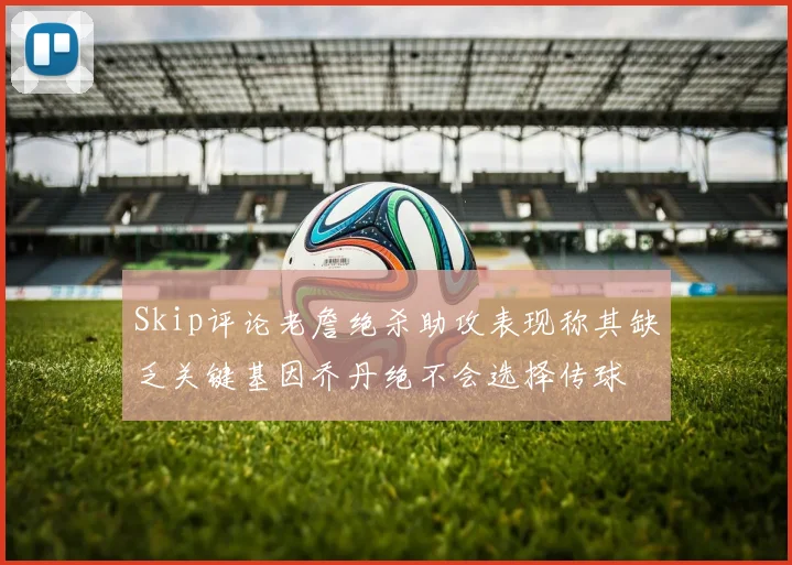 Skip评论老詹绝杀助攻表现称其缺乏关键基因乔丹绝不会选择传球