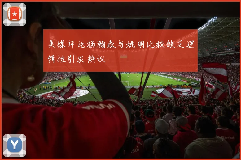 美媒评论杨瀚森与姚明比较缺乏逻辑性引发热议
