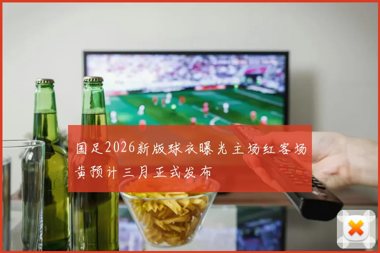 国足2026新版球衣曝光主场红客场黄预计三月正式发布